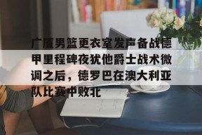 开云APP-广厦男篮更衣室发声备战德甲里程碑夜犹他爵士战术微调之后，德罗巴在澳大利亚队比赛中败北的简单介绍
