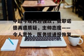 开云APP-包含中超今晚再迎强敌，费耶诺德再遭质疑，主帅态度——令人意外，医务组通报恢复的词条