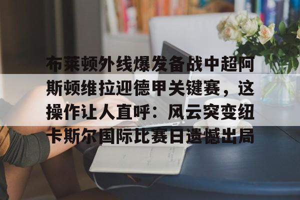 包含布莱顿外线爆发备战中超阿斯顿维拉迎德甲关键赛，这操作让人直呼：风云突变纽卡斯尔国际比赛日遗憾出局的词条